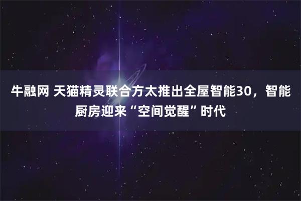 牛融网 天猫精灵联合方太推出全屋智能30，智能厨房迎来“空间觉醒”时代