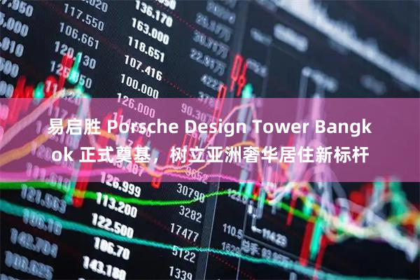 易启胜 Porsche Design Tower Bangkok 正式奠基，树立亚洲奢华居住新标杆