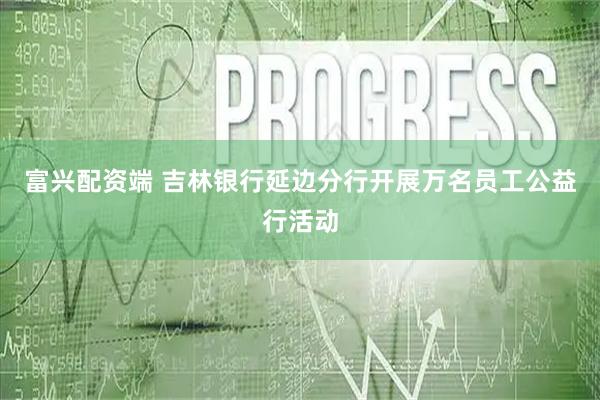 富兴配资端 吉林银行延边分行开展万名员工公益行活动
