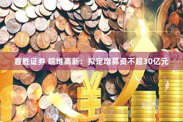 首胜证券 皖维高新：拟定增募资不超30亿元