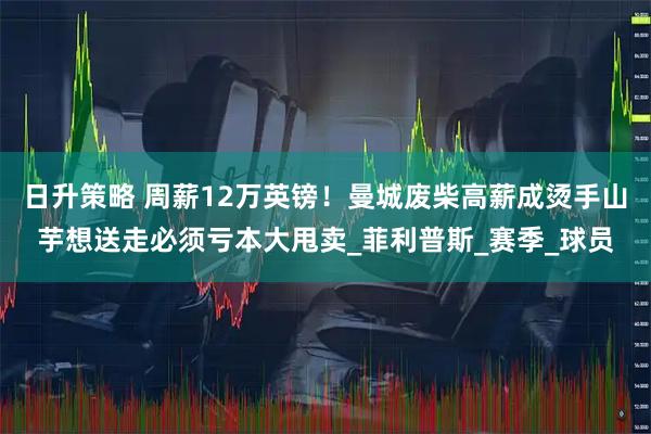 日升策略 周薪12万英镑！曼城废柴高薪成烫手山芋想送走必须亏本大甩卖_菲利普斯_赛季_球员