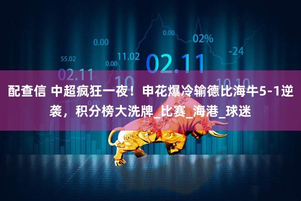 配查信 中超疯狂一夜！申花爆冷输德比海牛5-1逆袭，积分榜大洗牌_比赛_海港_球迷