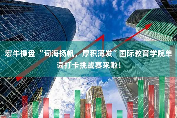 宏牛操盘 “词海扬帆，厚积薄发”国际教育学院单词打卡挑战赛来啦！