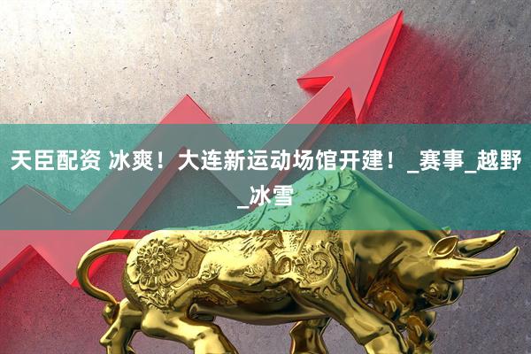 天臣配资 冰爽！大连新运动场馆开建！_赛事_越野_冰雪