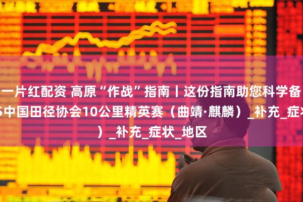 一片红配资 高原“作战”指南丨这份指南助您科学备战2025中国田径协会10公里精英赛（曲靖·麒麟）_补充_症状_地区