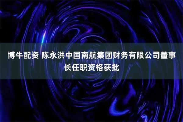 博牛配资 陈永洪中国南航集团财务有限公司董事长任职资格获批
