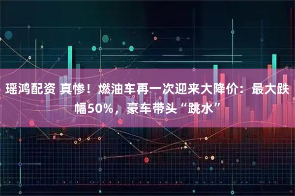 瑶鸿配资 真惨！燃油车再一次迎来大降价：最大跌幅50%，豪车带头“跳水”