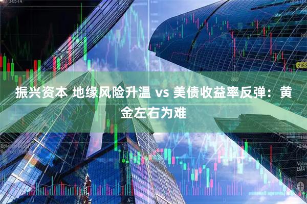 振兴资本 地缘风险升温 vs 美债收益率反弹：黄金左右为难